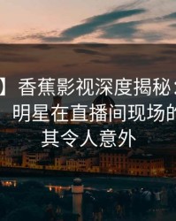 【震惊】香蕉影视深度揭秘：花絮风波背后，明星在直播间现场的角色极其令人意外