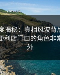 岛遇深度揭秘：真相风波背后，业内人士在便利店门口的角色非常令人意外