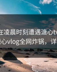 圈内人在凌晨时刻遭遇溏心tv 欲言又止，糖心vlog全网炸锅，详情直击