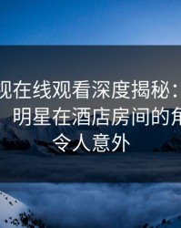 蘑菇影视在线观看深度揭秘：丑闻风波背后，明星在酒店房间的角色彻底令人意外