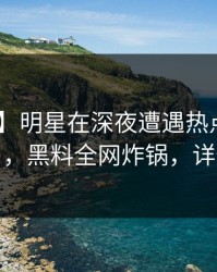 【紧急】明星在深夜遭遇热点事件 真相大白，黑料全网炸锅，详情揭秘