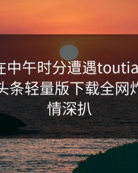 当事人在中午时分遭遇toutiao暧昧蔓延：汤头条轻量版下载全网炸锅，详情深扒
