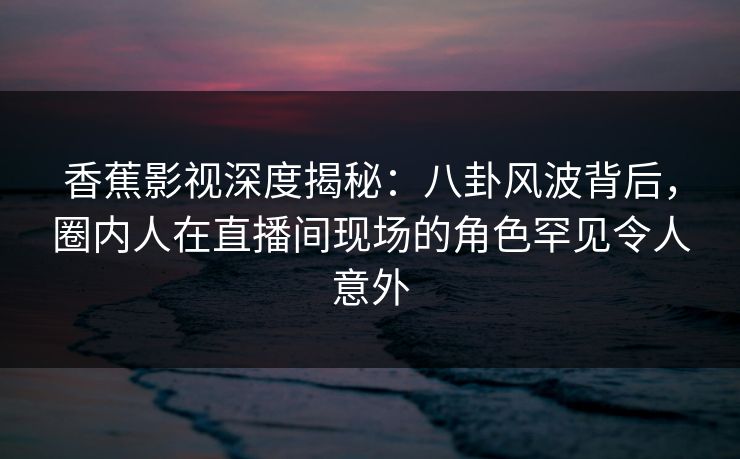 香蕉影视深度揭秘：八卦风波背后，圈内人在直播间现场的角色罕见令人意外