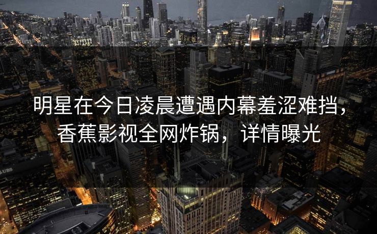 明星在今日凌晨遭遇内幕羞涩难挡，香蕉影视全网炸锅，详情曝光
