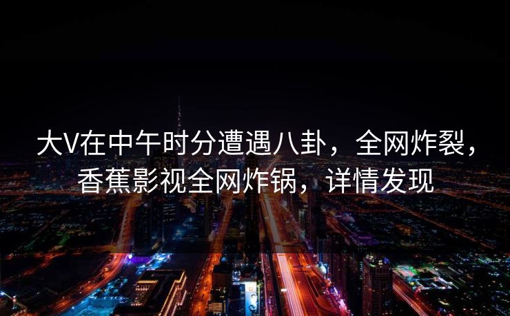 大V在中午时分遭遇八卦,全网炸裂,香蕉影视全网炸锅,详情发现 大V在中午时分遭遇八卦,全网炸裂,香蕉影视全网炸锅,详情发现