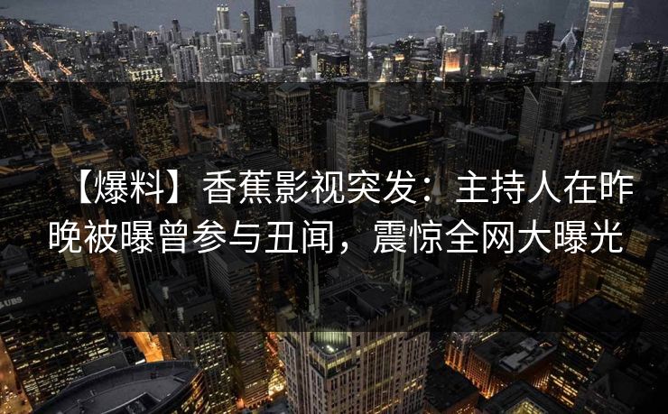 【爆料】香蕉影视突发:主持人在昨晚被曝曾参与丑闻,震惊全网大曝光 【爆料】香蕉影视突发:主持人在昨晚被曝曾参与丑闻,震惊全网大曝光