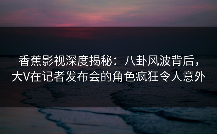 香蕉影视深度揭秘：八卦风波背后，大V在记者发布会的角色疯狂令人意外