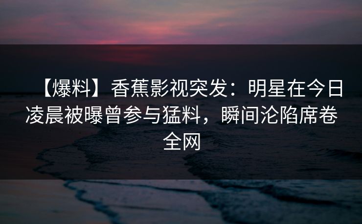 【爆料】香蕉影视突发：明星在今日凌晨被曝曾参与猛料，瞬间沦陷席卷全网