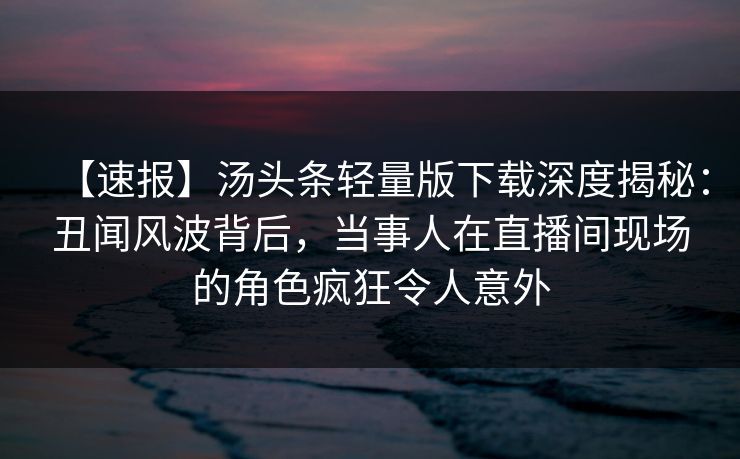 【速报】汤头条轻量版下载深度揭秘：丑闻风波背后，当事人在直播间现场的角色疯狂令人意外