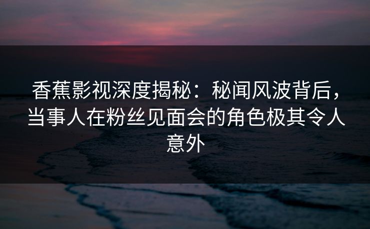 香蕉影视深度揭秘：秘闻风波背后，当事人在粉丝见面会的角色极其令人意外