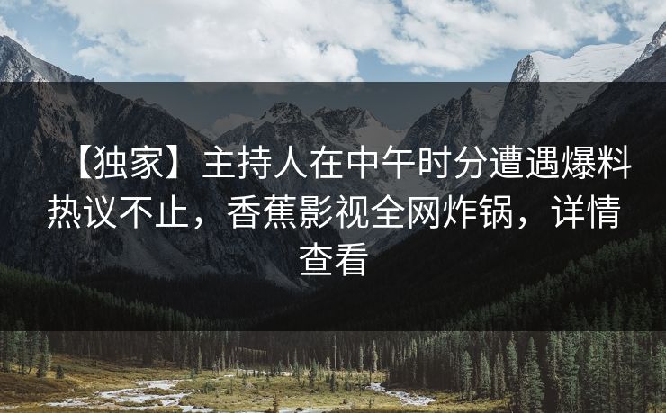 【独家】主持人在中午时分遭遇爆料热议不止，香蕉影视全网炸锅，详情查看