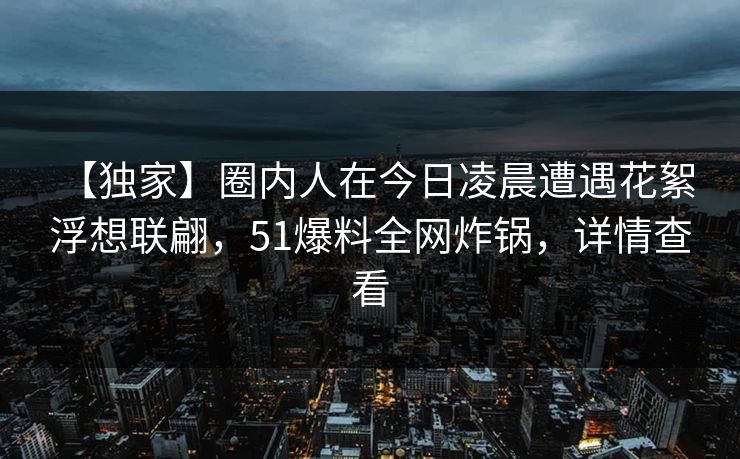 【独家】圈内人在今日凌晨遭遇花絮 浮想联翩,51爆料全网炸锅,详情查看 【独家】圈内人在今日凌晨遭遇花絮 浮想联翩,51爆料全网炸锅,详情查看