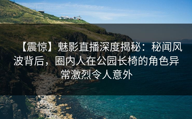 【震惊】魅影直播深度揭秘：秘闻风波背后，圈内人在公园长椅的角色异常激烈令人意外