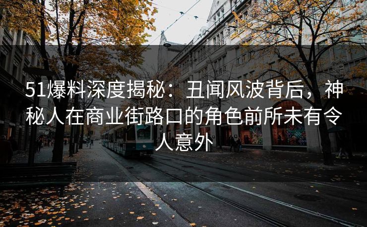 51爆料深度揭秘：丑闻风波背后，神秘人在商业街路口的角色前所未有令人意外