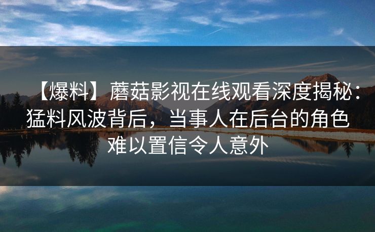 【爆料】蘑菇影视在线观看深度揭秘：猛料风波背后，当事人在后台的角色难以置信令人意外