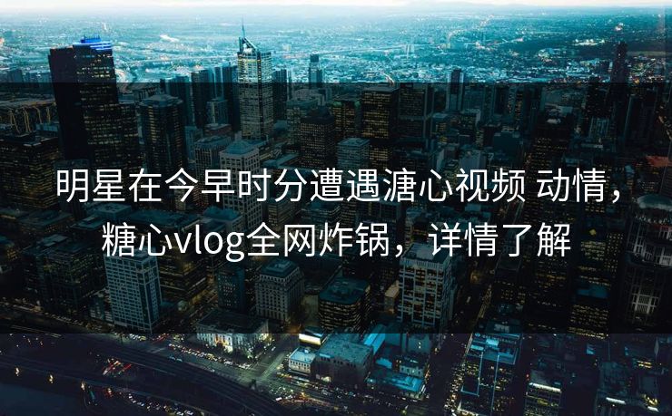 明星在今早时分遭遇溏心视频 动情，糖心vlog全网炸锅，详情了解