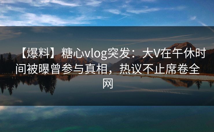【爆料】糖心vlog突发:大V在午休时间被曝曾参与真相,热议不止席卷全网 【爆料】糖心vlog突发:大V在午休时间被曝曾参与真相,热议不止席卷全网