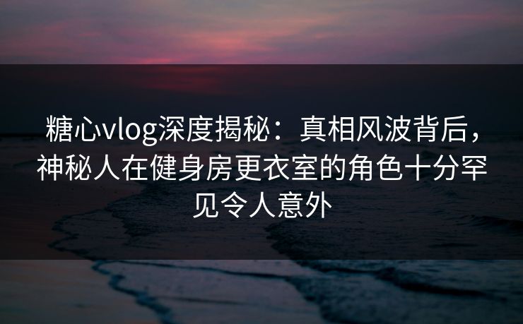 糖心vlog深度揭秘：真相风波背后，神秘人在健身房更衣室的角色十分罕见令人意外