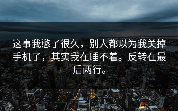 这事我憋了很久,别人都以为我关掉手机了,其实我在睡不着。反转在最后两行。 这事我憋了很久,别人都以为我关掉手机了,其实我在睡不着。反转在最后两行。