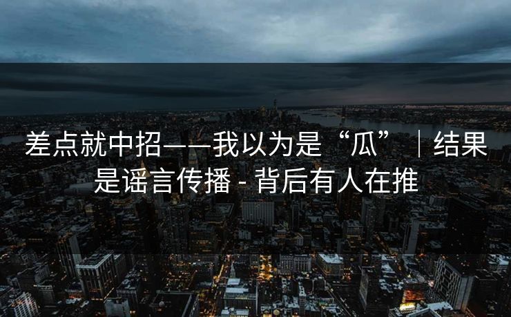 差点就中招——我以为是“瓜”｜结果是谣言传播 - 背后有人在推