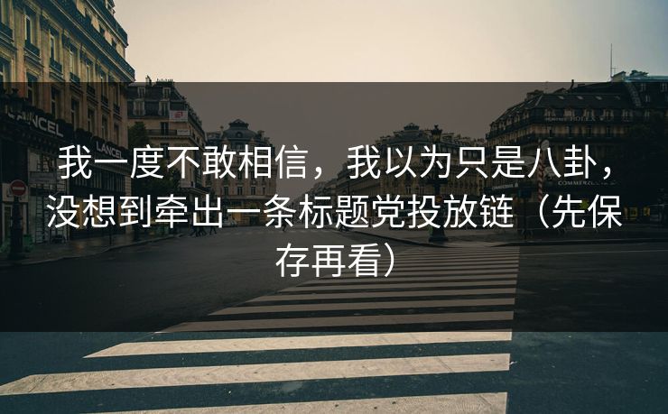 我一度不敢相信，我以为只是八卦，没想到牵出一条标题党投放链（先保存再看）
