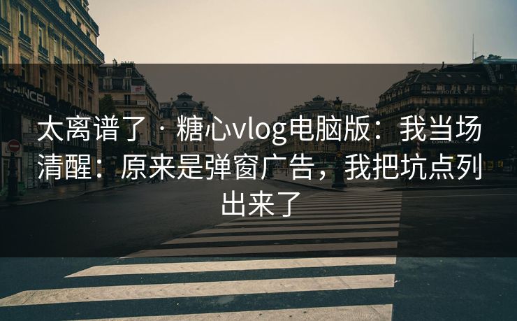 太离谱了 · 糖心vlog电脑版：我当场清醒：原来是弹窗广告，我把坑点列出来了
