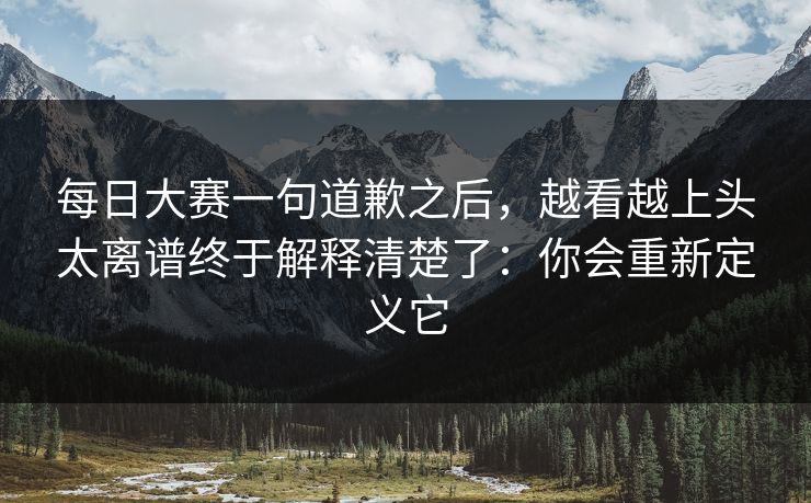 每日大赛一句道歉之后，越看越上头太离谱终于解释清楚了：你会重新定义它