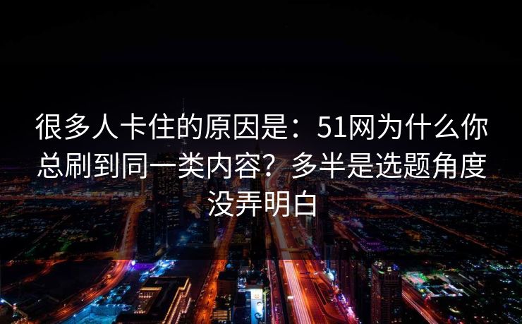 很多人卡住的原因是:51网为什么你总刷到同一类内容?多半是选题角度没弄明白 很多人卡住的原因是:51网为什么你总刷到同一类内容?多半是选题角度没弄明白
