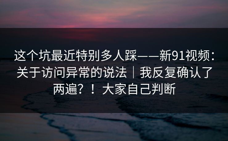 这个坑最近特别多人踩——新91视频：关于访问异常的说法｜我反复确认了两遍？！大家自己判断