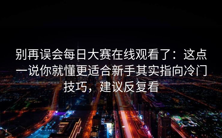 别再误会每日大赛在线观看了：这点一说你就懂更适合新手其实指向冷门技巧，建议反复看