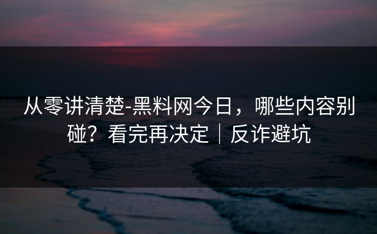 从零讲清楚-黑料网今日，哪些内容别碰？看完再决定｜反诈避坑