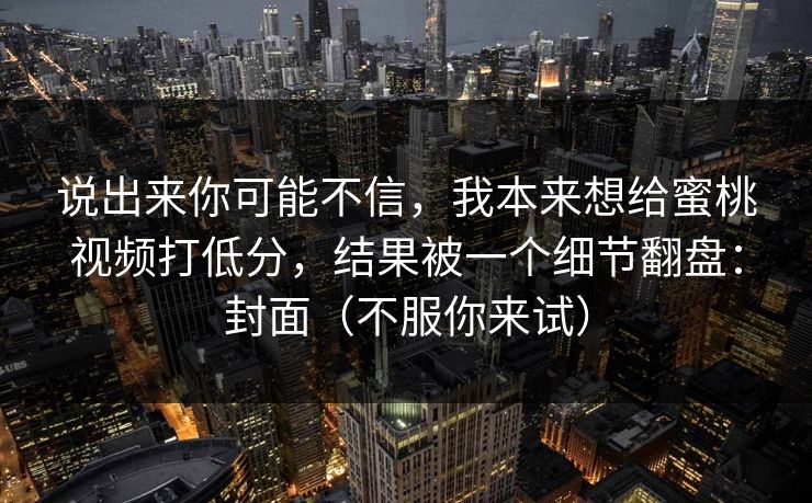 说出来你可能不信，我本来想给蜜桃视频打低分，结果被一个细节翻盘：封面（不服你来试）