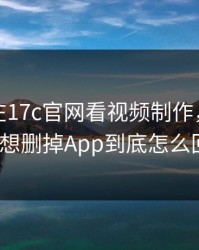 本月我在17c官网看视频制作，结果太顶到想删掉App到底怎么回事？