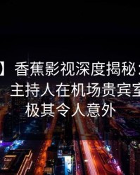【爆料】香蕉影视深度揭秘：丑闻风波背后，主持人在机场贵宾室的角色极其令人意外