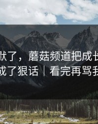 看完沉默了，蘑菇频道把成长复盘拍成了狠话｜看完再骂我