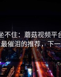 老粉都坐不住：蘑菇视频平台被扒出细节，最催泪的推荐，下一集更狠