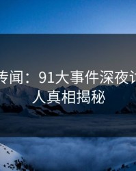 真相与传闻：91大事件深夜讨论的惊人真相揭秘