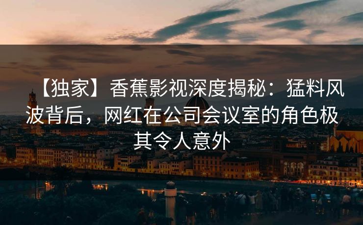【独家】香蕉影视深度揭秘：猛料风波背后，网红在公司会议室的角色极其令人意外