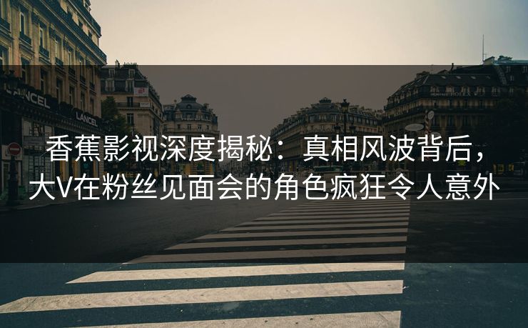 香蕉影视深度揭秘：真相风波背后，大V在粉丝见面会的角色疯狂令人意外