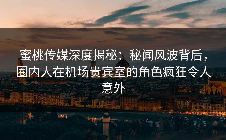 蜜桃传媒深度揭秘：秘闻风波背后，圈内人在机场贵宾室的角色疯狂令人意外