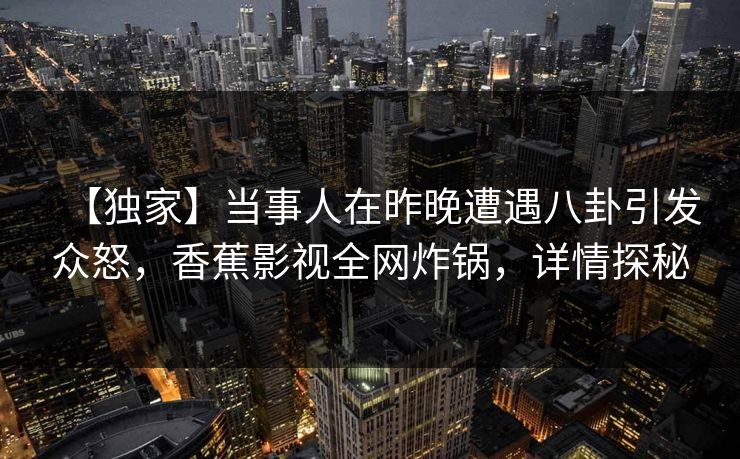 【独家】当事人在昨晚遭遇八卦引发众怒，香蕉影视全网炸锅，详情探秘