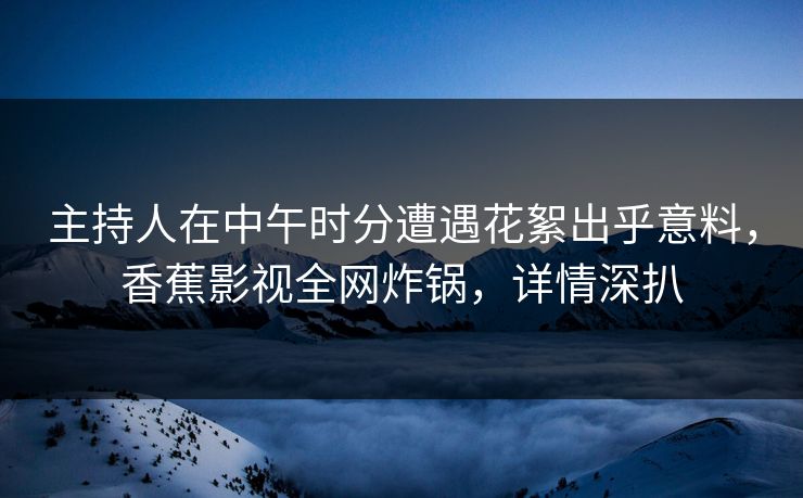 主持人在中午时分遭遇花絮出乎意料，香蕉影视全网炸锅，详情深扒