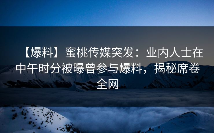 【爆料】蜜桃传媒突发：业内人士在中午时分被曝曾参与爆料，揭秘席卷全网