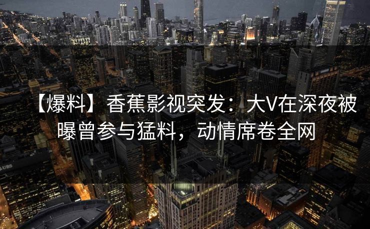 【爆料】香蕉影视突发：大V在深夜被曝曾参与猛料，动情席卷全网