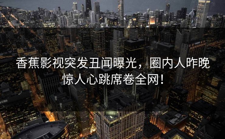 香蕉影视突发丑闻曝光，圈内人昨晚惊人心跳席卷全网！