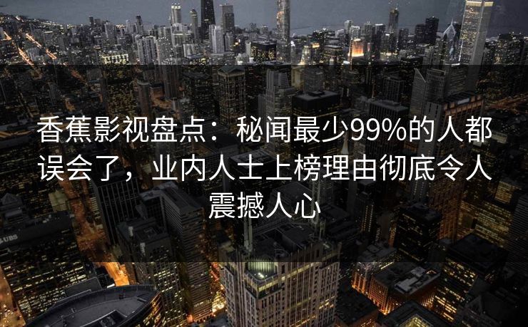 香蕉影视盘点：秘闻最少99%的人都误会了，业内人士上榜理由彻底令人震撼人心