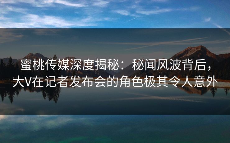 蜜桃传媒深度揭秘：秘闻风波背后，大V在记者发布会的角色极其令人意外