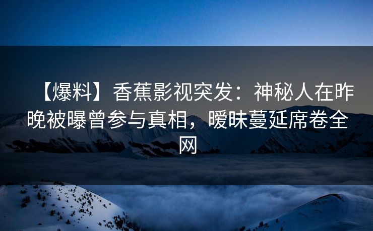【爆料】香蕉影视突发：神秘人在昨晚被曝曾参与真相，暧昧蔓延席卷全网