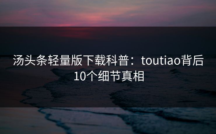 汤头条轻量版下载科普：toutiao背后10个细节真相