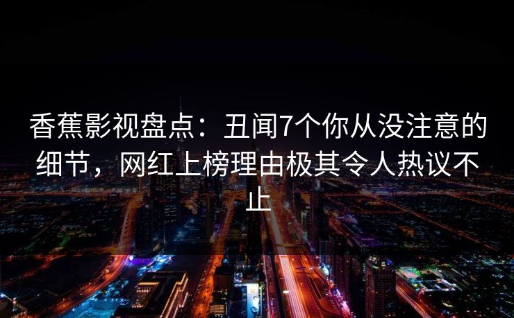 香蕉影视盘点：丑闻7个你从没注意的细节，网红上榜理由极其令人热议不止
